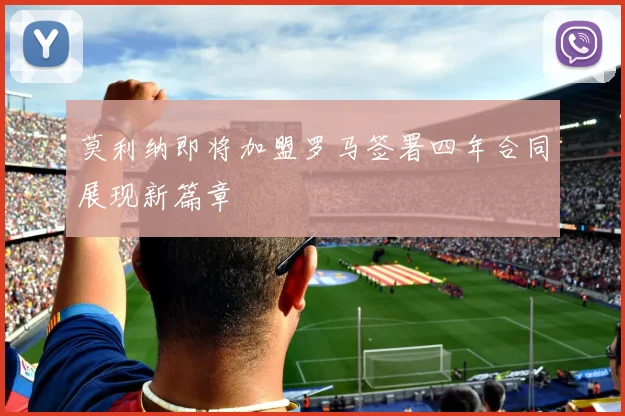 莫利纳即将加盟罗马签署四年合同展现新篇章