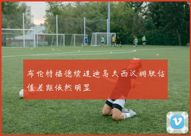 布伦特福德续追迪乌夫西汉姆联估值差距依然明显