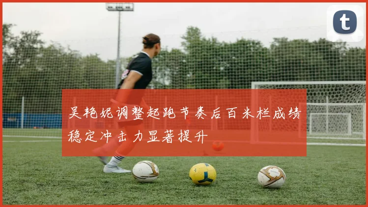 吴艳妮调整起跑节奏后百米栏成绩稳定冲击力显著提升