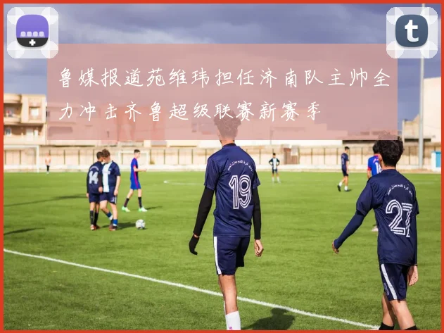 鲁媒报道苑维玮担任济南队主帅全力冲击齐鲁超级联赛新赛季