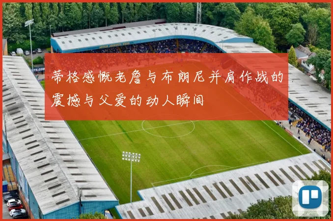 蒂格感慨老詹与布朗尼并肩作战的震撼与父爱的动人瞬间