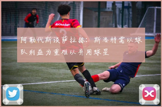 阿勒代斯谈萨拉赫：斯洛特需以球队利益为重难以弃用球星