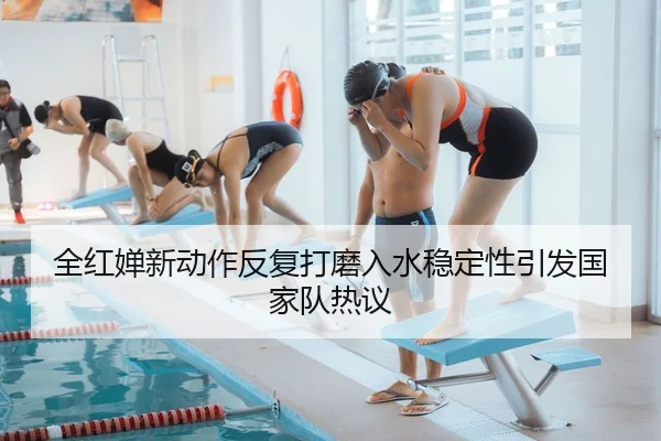 全红婵新动作反复打磨入水稳定性引发国家队热议